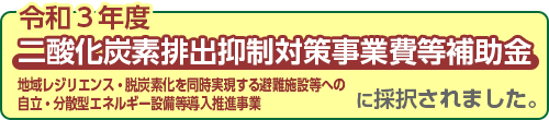 令和3年度⼆酸化炭素排出抑制対策事業費等補助⾦（地域レジリエンス・脱炭素化を同時実現する避難施設等への⾃⽴・分散型エネルギー設備等導⼊推進事業）に採択されました。